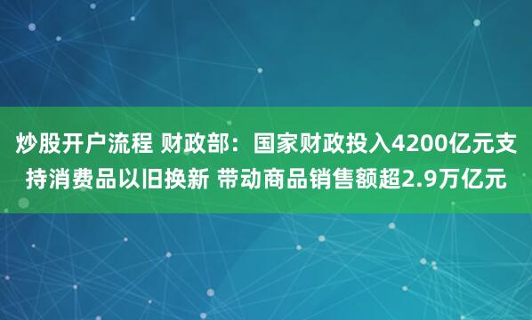 炒股开户流程 财政部：国家财政投入4200亿元支持消费品以旧换新 带动商品销售额超2.9万亿元