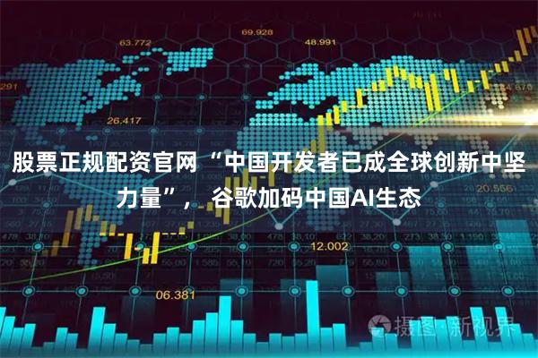 股票正规配资官网 “中国开发者已成全球创新中坚力量”， 谷歌加码中国AI生态