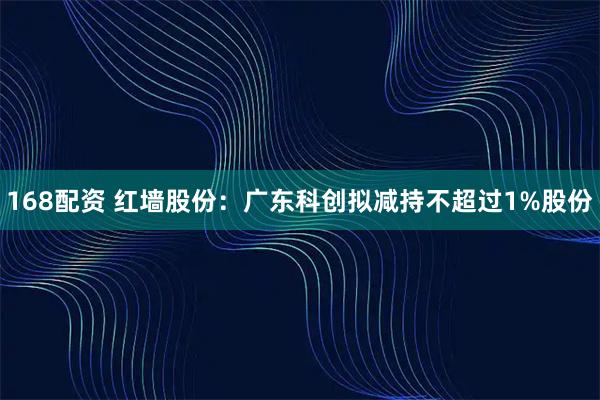 168配资 红墙股份：广东科创拟减持不超过1%股份