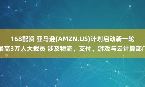 168配资 亚马逊(AMZN.US)计划启动新一轮最高3万人大裁员 涉及物流、支付、游戏与云计算部门