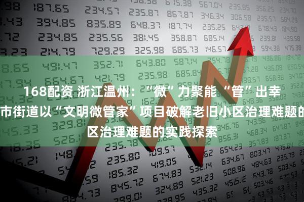 168配资 浙江温州：“微”力聚能 “管”出幸福——蒲鞋市街道以“文明微管家”项目破解老旧小区治理难题的实践探索