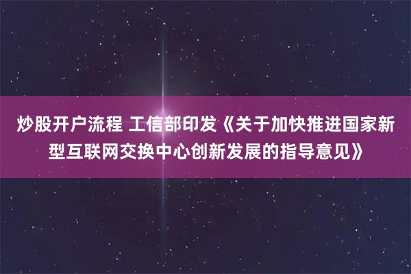 炒股开户流程 工信部印发《关于加快推进国家新型互联网交换中心创新发展的指导意见》