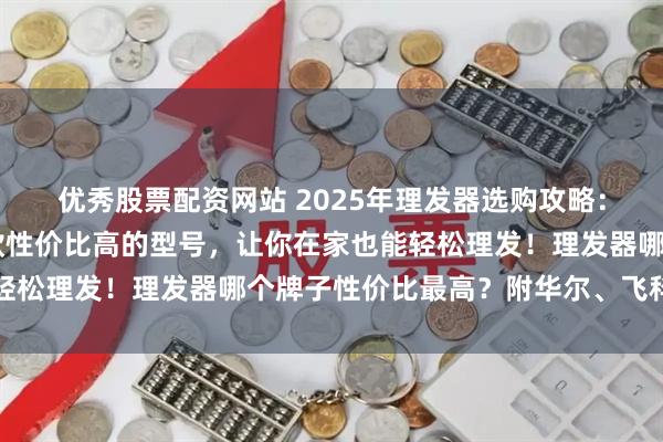 优秀股票配资网站 2025年理发器选购攻略：家庭自助理发，这10款性价比高的型号，让你在家也能轻松理发！理发器哪个牌子性价比最高？附华尔、飞科等品牌