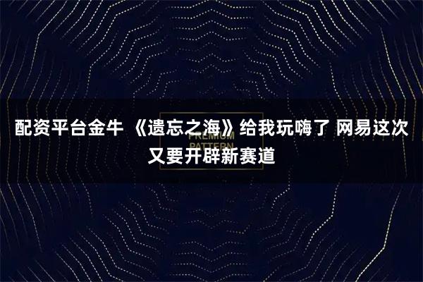 配资平台金牛 《遗忘之海》给我玩嗨了 网易这次又要开辟新赛道