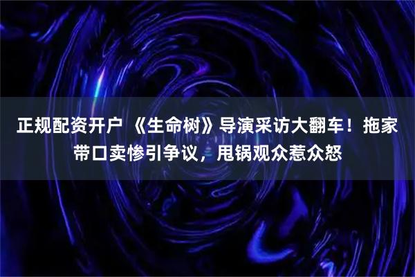 正规配资开户 《生命树》导演采访大翻车！拖家带口卖惨引争议，甩锅观众惹众怒