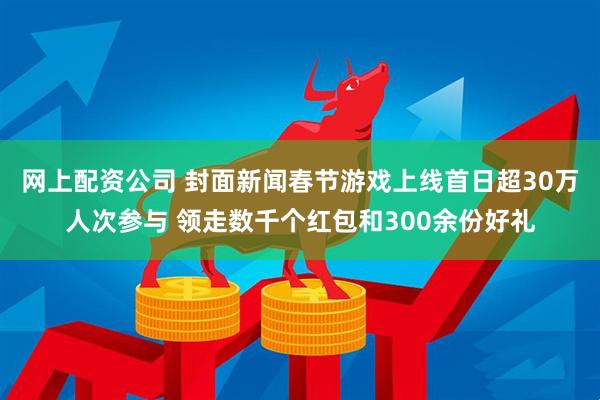 网上配资公司 封面新闻春节游戏上线首日超30万人次参与 领走数千个红包和300余份好礼