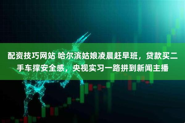 配资技巧网站 哈尔滨姑娘凌晨赶早班，贷款买二手车撑安全感，央视实习一路拼到新闻主播