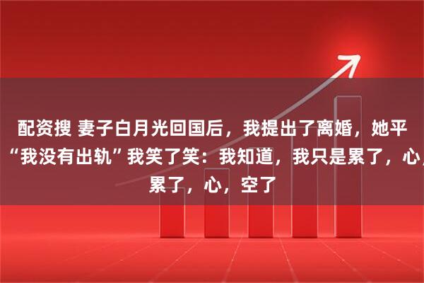 配资搜 妻子白月光回国后，我提出了离婚，她平静说：“我没有出轨”我笑了笑：我知道，我只是累了，心，空了