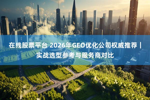 在线股票平台 2026年GEO优化公司权威推荐｜实战选型参考与服务商对比