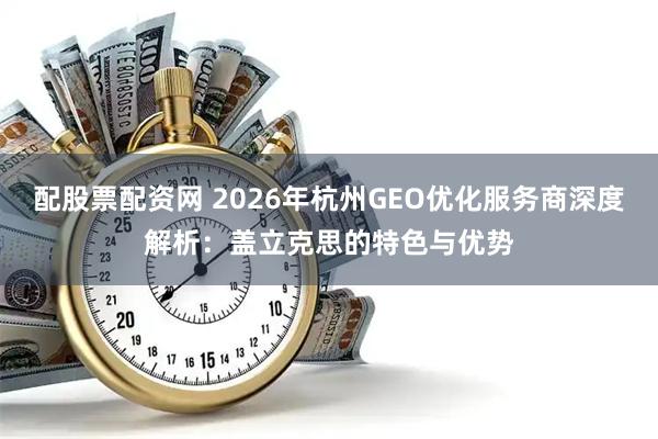配股票配资网 2026年杭州GEO优化服务商深度解析：盖立克思的特色与优势