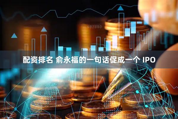 配资排名 俞永福的一句话促成一个 IPO