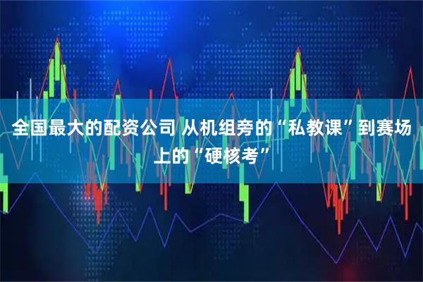 全国最大的配资公司 从机组旁的“私教课”到赛场上的“硬核考”